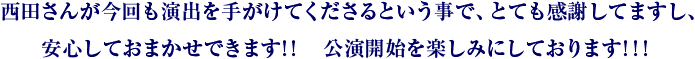 西田さんが今回も演出を手がけてくださるという事で、とても感謝してますし、安心しておまかせできます！！　公演開始を楽しみにしております！！！