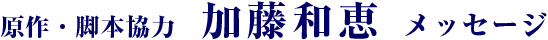 原作・脚本協力　加藤和恵 メッセージ