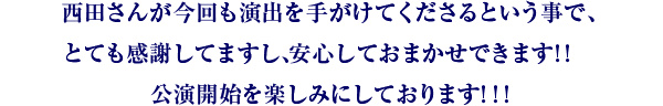 西田さんが今回も演出を手がけてくださるという事で、とても感謝してますし、安心しておまかせできます！！　公演開始を楽しみにしております！！！